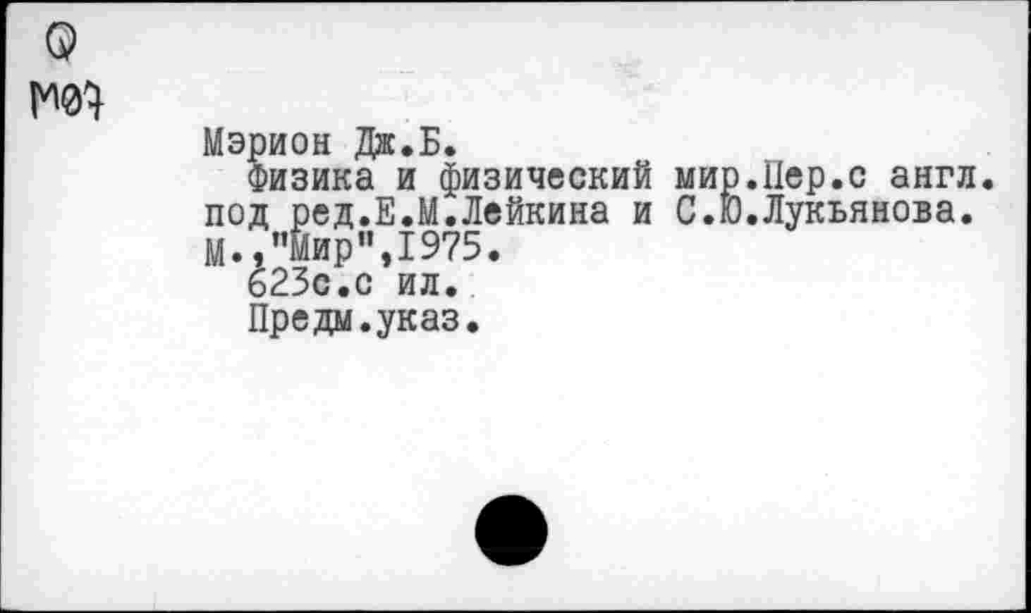 ﻿Мэрион Дж.Б.
Физика и физический мир.Пер.с англ, под ред.Е.М.Лейкина и С.Ю.Лукьянова. М., "Мир”,1975.
623с.с ил.
Предм.указ.